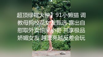 超顶绿帽大神】91小懒猫 调教母狗校花女友甄选 露出自慰取外卖惊呆小哥 共享极品娇媚女友 越漂亮越反差会玩