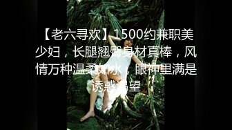 【老六寻欢】1500约兼职美少妇，长腿翘臀身材真棒，风情万种温柔如水，眼神里满是诱惑渴望