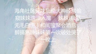 海角社区兄妹乱伦大神经常偷窥妹妹洗澡入魔❤️妹妹(极品无毛白虎）和闺蜜聚会酒后，醉搞熟睡妹妹第一次破处哭了一晚上