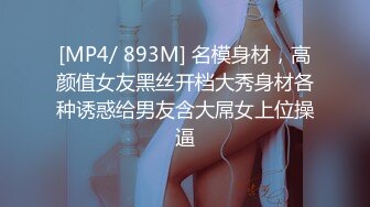 [MP4/ 893M] 名模身材，高颜值女友黑丝开档大秀身材各种诱惑给男友含大屌女上位操逼