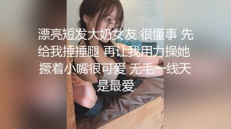 漂亮短发大奶女友 很懂事 先给我捶捶腿 再让我用力操她 撅着小嘴很可爱 无毛一线天是最爱