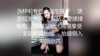 [MP4]专约大学生妹子 ，活泼短发嫩妹 ，很粘人要搂搂抱抱 ，深喉吸吮大屌很享受 ，主动骑乘抽插 ，抬腿侧入爆插小穴