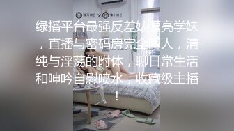 绿播平台最强反差婊漂亮学妹，直播与密码房完全两人，清纯与淫荡的附体，聊日常生活和呻吟自慰喷水，收藏级主播！