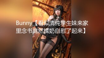 Bunny【看似清纯学生妹来家里念书竟然揉奶自慰了起来】