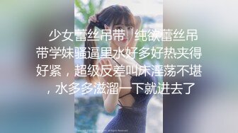 ✿少女蕾丝吊带✿纯欲蕾丝吊带学妹骚逼里水好多好热夹得好紧，超级反差叫床淫荡不堪，水多多滋溜一下就进去了