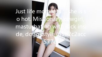 Just life moments： she is so hot. Missionary, cowgirl, masturbating with dick inside, doggystyle (6582c2acc577e)