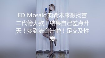 ED Mosaic 畇希本来想找富二代傍大款！结果自己差点升天！爽到流白汁啦！足交及性爱