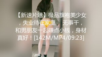 【新速片遞】极品旗袍美少女，失业待在家里 ♈ 无事干，和男朋友一起赚点小钱，身材真好！[142M/MP4/09:23]