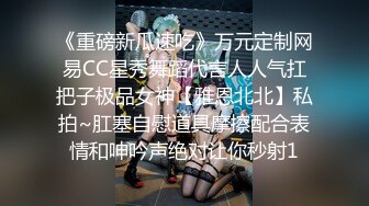 《重磅新瓜速吃》万元定制网易CC星秀舞蹈代言人人气扛把子极品女神【雅恩北北】私拍~肛塞自慰道具摩擦配合表情和呻吟声绝对让你秒射1