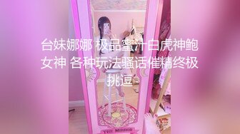 台妹娜娜 极品蜜汁白虎神鲍女神 各种玩法骚话催精终极挑逗