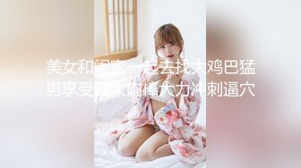 美女和闺蜜一起去找大鸡巴猛男享受硕大肉棒大力冲刺逼穴