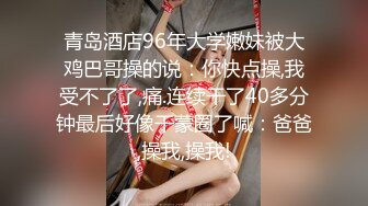 青岛酒店96年大学嫩妹被大鸡巴哥操的说：你快点操,我受不了了,痛.连续干了40多分钟最后好像干蒙圈了喊：爸爸,操我,操我!