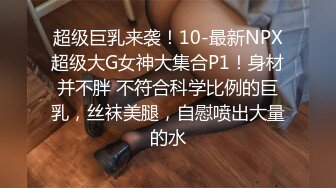 超级巨乳来袭！10-最新NPX超级大G女神大集合P1！身材并不胖 不符合科学比例的巨乳，丝袜美腿，自慰喷出大量的水