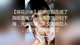 【探花小米】按摩店现在成了泡妞圣地了，今夜忽悠少妇下海，大胸风骚，乳交啪啪后入，淫妇干起来爽翻了