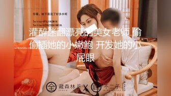 灌醉迷翻漂亮的美女老师 偷偷插她的小嫩鲍 开发她的小屁眼