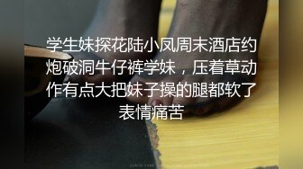 学生妹探花陆小凤周末酒店约炮破洞牛仔裤学妹，压着草动作有点大把妹子操的腿都软了表情痛苦