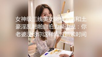 女神级三线美女嫩模酒店和土豪淫乱啪啪自拍边操边说：你老婆没给你这样弄过抓紧时间