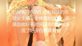 [MP4/ 702M] 很有韵味的年轻女主播，全裸露脸洗澡，道具自慰好长时间没有做了敏感流了好多白浆真刺激