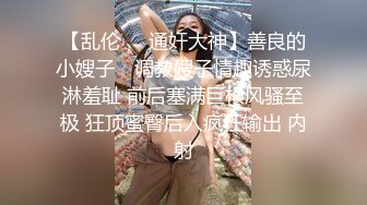 【乱伦❤️通奸大神】善良的小嫂子✨ 调教嫂子情趣诱惑尿淋羞耻 前后塞满巨根风骚至极 狂顶蜜臀后入疯狂输出 内射