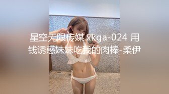 星空无限传媒 xkga-024 用钱诱惑妹妹吃我的肉棒-柔伊