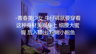 -青春美少女 牛仔裤就要穿着这种身材美眉身上 细腰大蜜臀 后入输出 粉嫩小鲍鱼