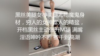 黑丝美腿女神美腿尤物魔鬼身材，穷人的女神富人的精盆，开档黑丝主动张开M腿 满嘴淫语呻吟不断 被干到高潮