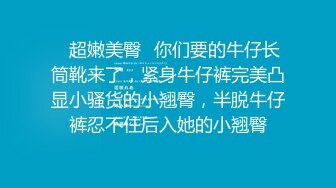 ✿超嫩美臀✿你们要的牛仔长筒靴来了，紧身牛仔裤完美凸显小骚货的小翘臀，半脱牛仔裤忍不住后入她的小翘臀