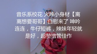 音乐系校花 火辣小身材【离离想要哥哥】自慰来了 呻吟连连，牛仔短裤，辣妹年轻就是好，超赞撸管佳作