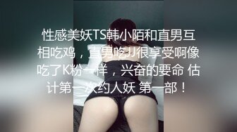 性感美妖TS韩小陌和直男互相吃鸡，直男吃JJ很享受啊像吃了K粉一样，兴奋的要命 估计第一次约人妖 第一部！