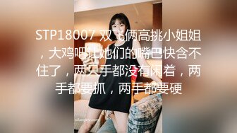 STP18007 双飞俩高挑小姐姐，大鸡吧让她们的嘴巴快含不住了，两只手都没有闲着，两手都要抓，两手都要硬