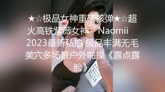 ★☆极品女神重磅核弹★☆超火高铁紫薇女神 ▶Naomii◀ 2023最新私拍 极品丰满无毛美穴多场景户外啪操《露点露脸》