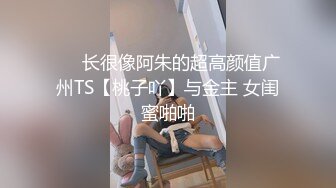 ❤️长很像阿朱的超高颜值广州TS【桃子吖】与金主 女闺蜜啪啪