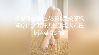 极品身材野性人妖化身按摩妖肾疗口疗掰开大长腿粗大鸡巴插入菊花啪啪