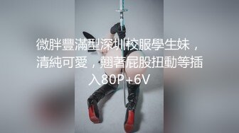 微胖豐滿型深圳校服學生妹，清純可愛，翹著屁股扭動等插入80P+6V