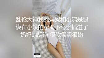 乱伦大神我的妈妈和小姨是腿模在小姨的帮助下终于插进了妈妈的阴道 很软很滑很嫩