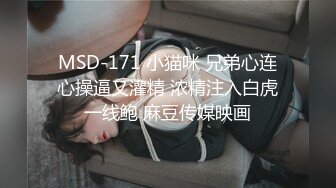 MSD-171 小猫咪 兄弟心连心操逼又灌精 浓精注入白虎一线鲍 麻豆传媒映画