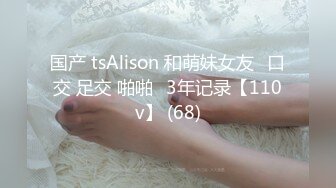 国产 tsAlison 和萌妹女友⭐口交 足交 啪啪⭐3年记录【110v】 (68)