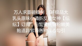 万人求重磅福利，OF极品大乳头原味小清新反差女神【纭纭】订阅，白皙蜜桃臀粉嫩美鲍道具紫薇各种淫态勾引