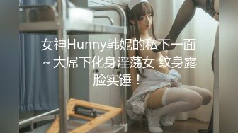 女神Hunny韩妮的私下一面～大屌下化身淫荡女 纹身露脸实锤！