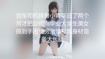 货车司机排骨小青年追了两个月才把公司刚毕业大学生美女搞到手出租房激情打炮身材苗条大长腿